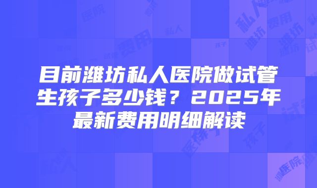 目前潍坊私人医院做试管生孩子多少钱？2025年最新费用明细解读
