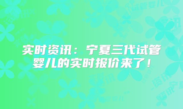 实时资讯:宁夏三代试管婴儿的实时报价来了!