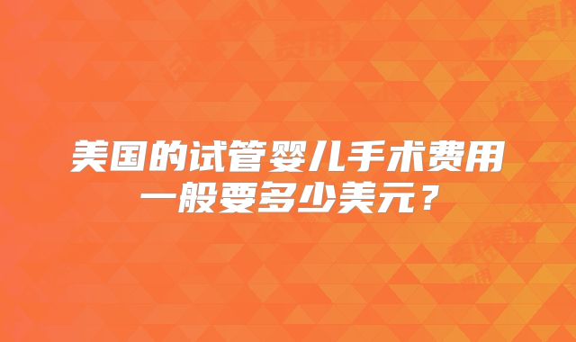 美国的试管婴儿手术费用一般要多少美元?