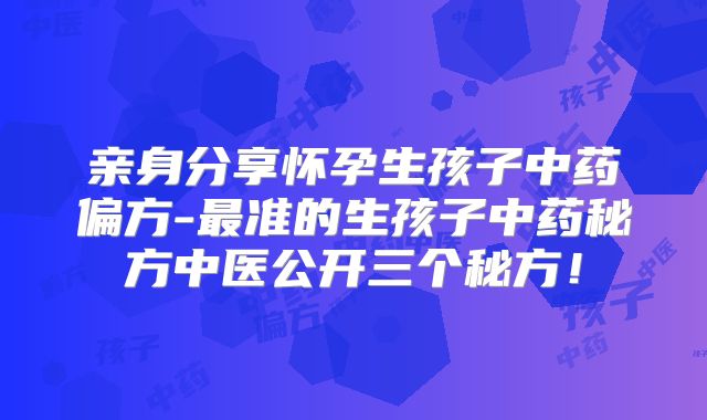 亲身分享怀孕生孩子中药偏方-最准的生孩子中药秘方中医公开三个秘方！