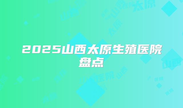 2025山西太原生殖医院盘点