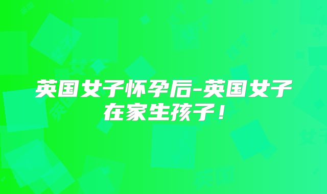 英国女子怀孕后-英国女子在家生孩子！