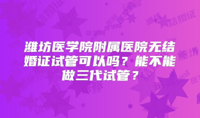 潍坊医学院附属医院无结婚证试管可以吗？能不能做三代试管？