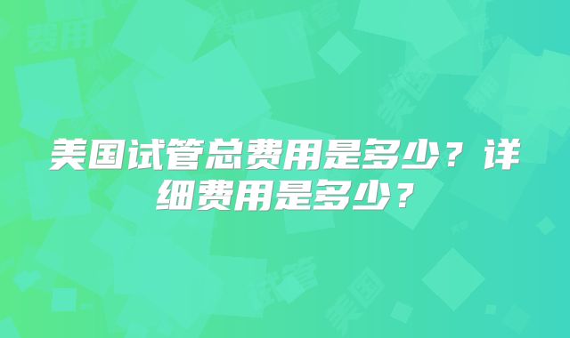 美国试管总费用是多少？详细费用是多少？