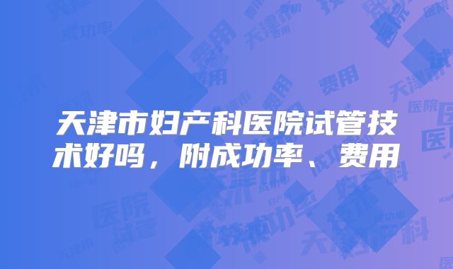 天津市妇产科医院试管技术好吗，附成功率、费用