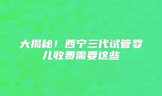 大揭秘！西宁三代试管婴儿收费需要这些