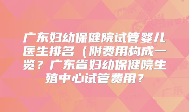 广东妇幼保健院试管婴儿医生排名（附费用构成一览？广东省妇幼保健院生殖中心试管费用？