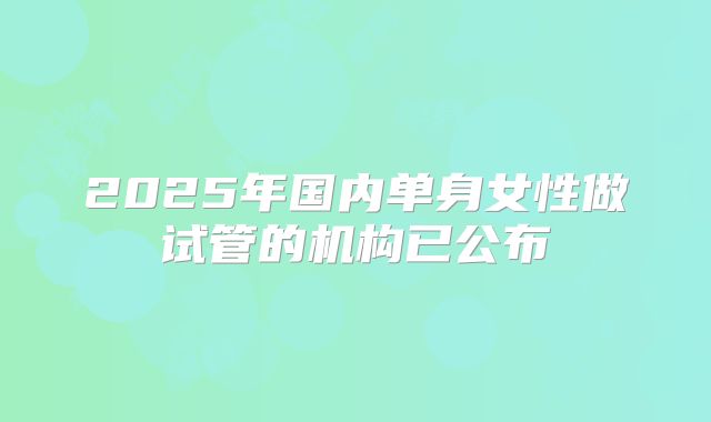 2025年国内单身女性做试管的机构已公布