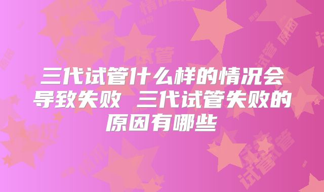 三代试管什么样的情况会导致失败 三代试管失败的原因有哪些