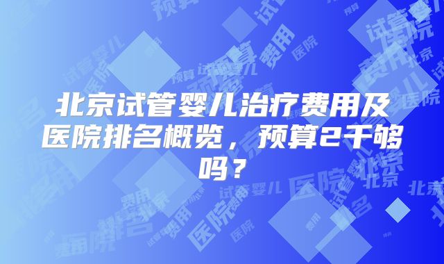 北京试管婴儿治疗费用及医院排名概览，预算2千够吗？