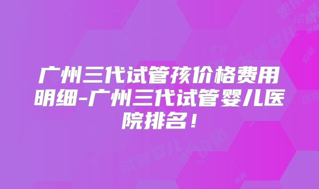 广州三代试管孩价格费用明细-广州三代试管婴儿医院排名!