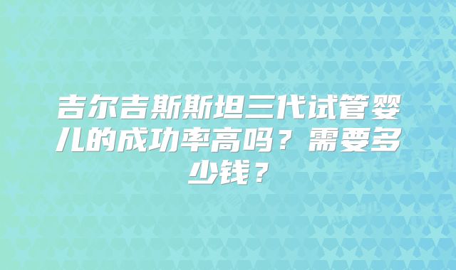 吉尔吉斯斯坦三代试管婴儿的成功率高吗？需要多少钱？