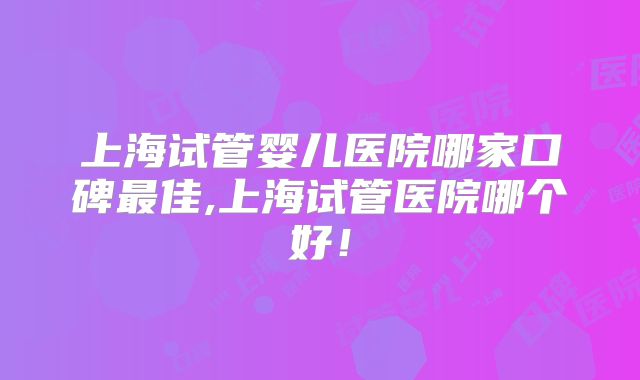 上海试管婴儿医院哪家口碑最佳,上海试管医院哪个好！
