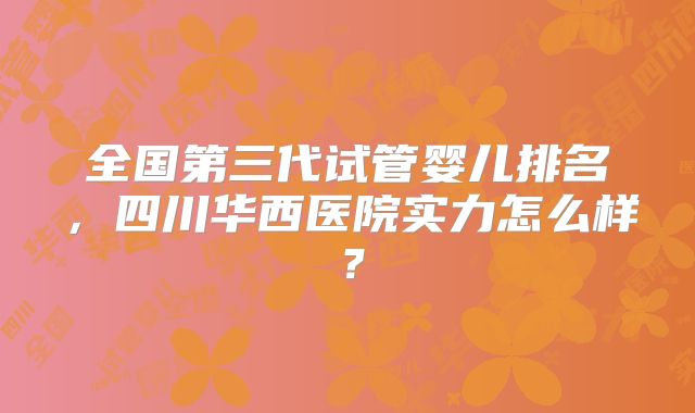 全国第三代试管婴儿排名，四川华西医院实力怎么样？