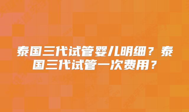 泰国三代试管婴儿明细？泰国三代试管一次费用？