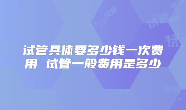 试管具体要多少钱一次费用 试管一般费用是多少