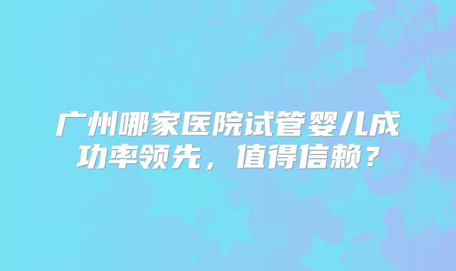 广州哪家医院试管婴儿成功率领先，值得信赖？