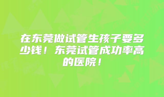 在东莞做试管生孩子要多少钱！东莞试管成功率高的医院！