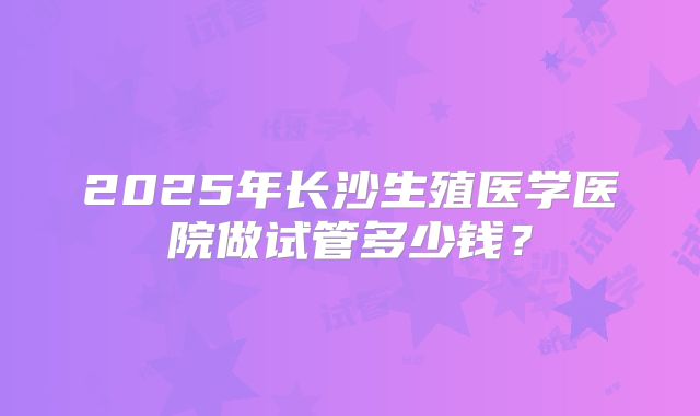 2025年长沙生殖医学医院做试管多少钱?