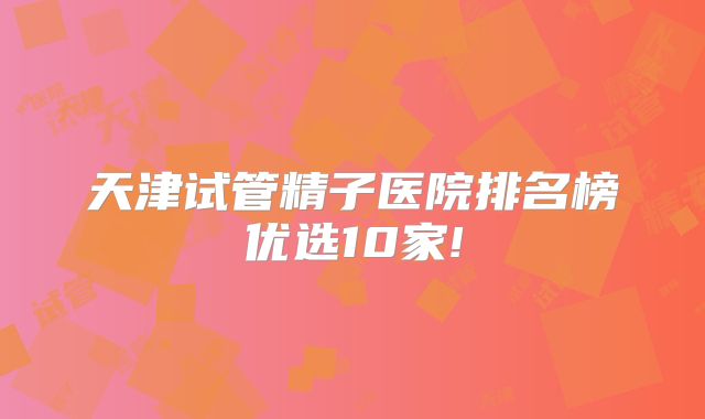 天津试管精子医院排名榜优选10家!