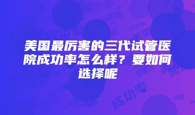 美国最厉害的三代试管医院成功率怎么样？要如何选择呢