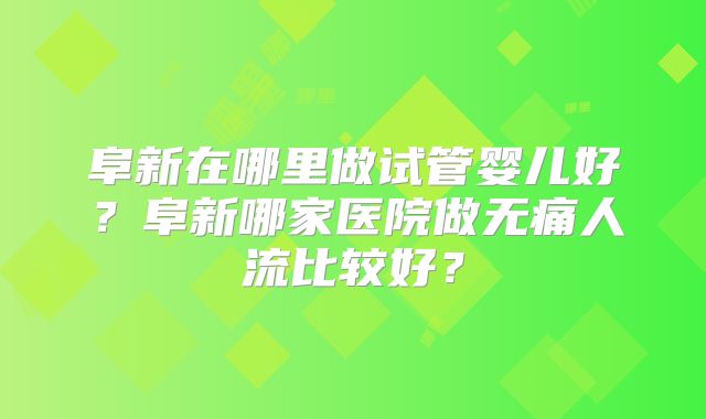 阜新在哪里做试管婴儿好？阜新哪家医院做无痛人流比较好？