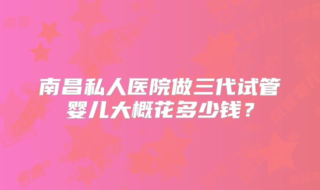 南昌私人医院做三代试管婴儿大概花多少钱？