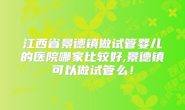 江西省景德镇做试管婴儿的医院哪家比较好,景德镇可以做试管么！