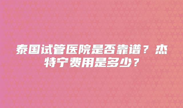 泰国试管医院是否靠谱？杰特宁费用是多少？