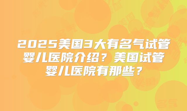 2025美国3大有名气试管婴儿医院介绍？美国试管婴儿医院有那些？