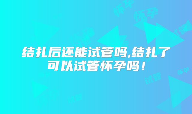 结扎后还能试管吗,结扎了可以试管怀孕吗！