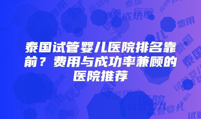 泰国试管婴儿医院排名靠前？费用与成功率兼顾的医院推荐
