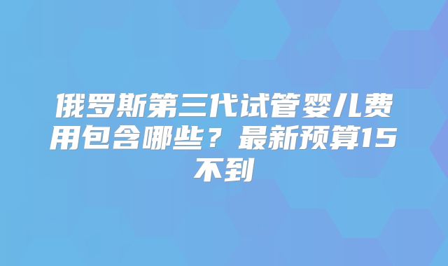 俄罗斯第三代试管婴儿费用包含哪些？最新预算15不到