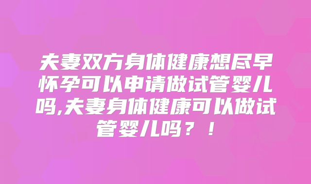 夫妻双方身体健康想尽早怀孕可以申请做试管婴儿吗,夫妻身体健康可以做试管婴儿吗？！