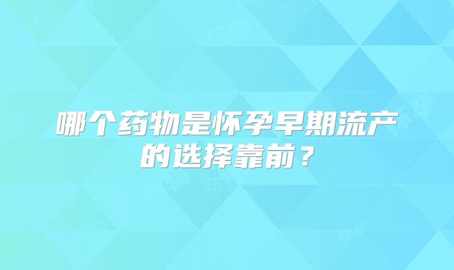 哪个药物是怀孕早期流产的选择靠前？