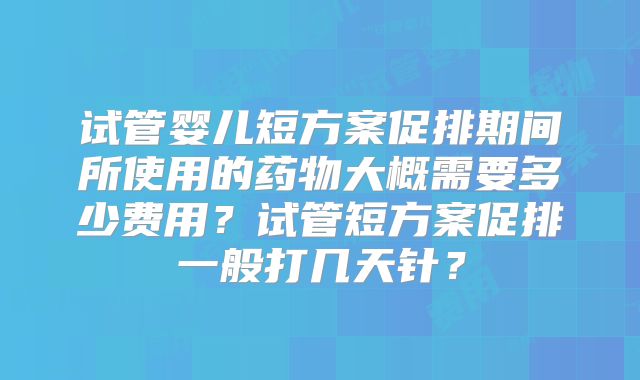 试管婴儿短方案促排期间所使用的药物大概需要多少费用？试管短方案促排一般打几天针？