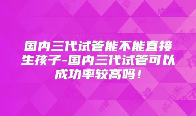 国内三代试管能不能直接生孩子-国内三代试管可以成功率较高吗！