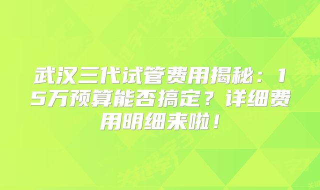 武汉三代试管费用揭秘：15万预算能否搞定？详细费用明细来啦！