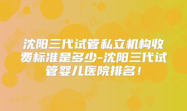 沈阳三代试管私立机构收费标准是多少-沈阳三代试管婴儿医院排名！