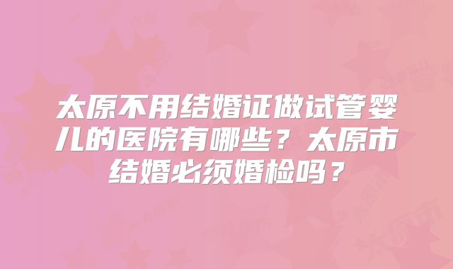 太原不用结婚证做试管婴儿的医院有哪些？太原市结婚必须婚检吗？