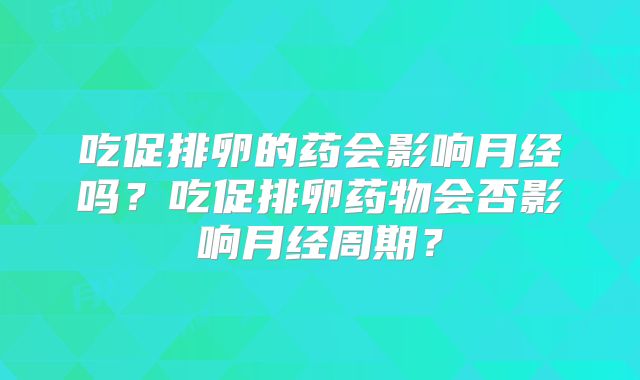 吃促排卵的药会影响月经吗？吃促排卵药物会否影响月经周期？