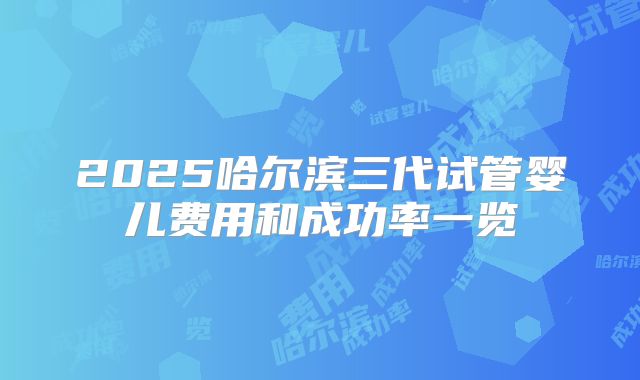 2025哈尔滨三代试管婴儿费用和成功率一览