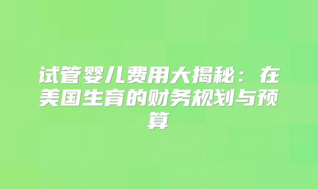 试管婴儿费用大揭秘：在美国生育的财务规划与预算