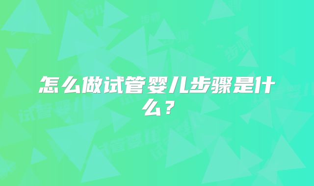 怎么做试管婴儿步骤是什么?