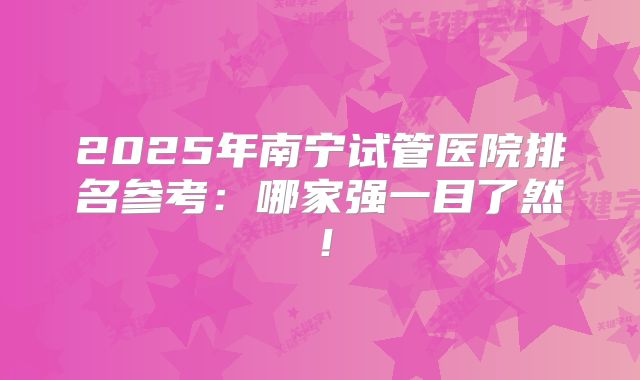 2025年南宁试管医院排名参考:哪家强一目了然!
