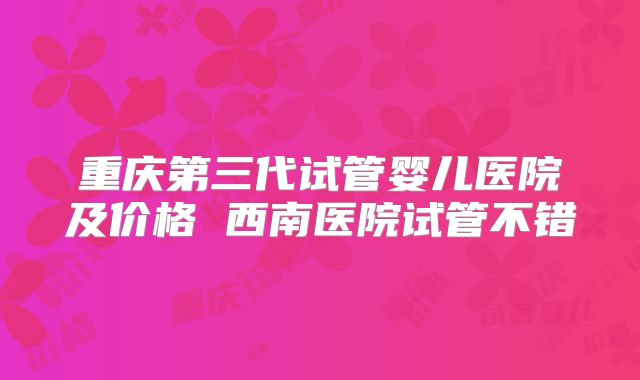 重庆第三代试管婴儿医院及价格 西南医院试管不错