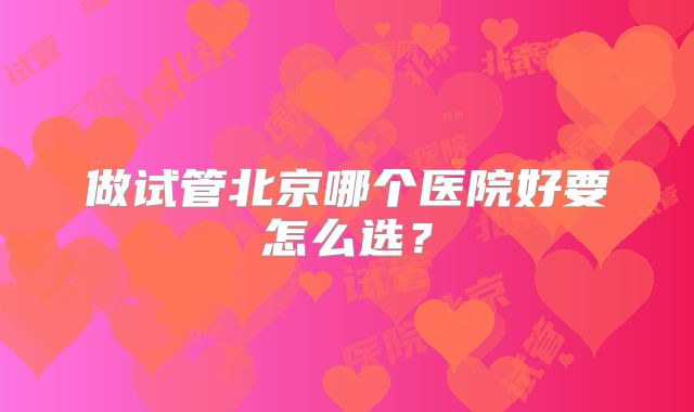 做试管北京哪个医院好要怎么选?