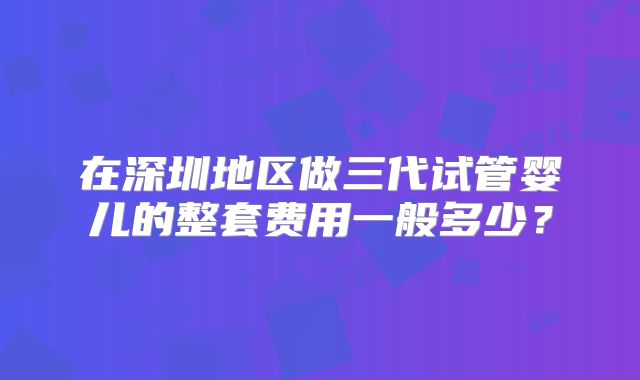 在深圳地区做三代试管婴儿的整套费用一般多少？
