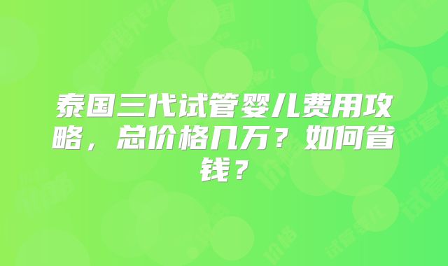 泰国三代试管婴儿费用攻略,总价格几万?如何省钱?