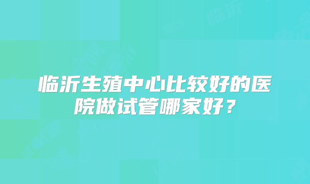 临沂生殖中心比较好的医院做试管哪家好？